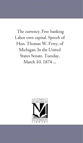 The currency. Free banking Labor own capital. Speech of Hon. Thomas W. Ferry, of Michigan. In the United States Senate, Tuesday, March 10, 1874 ... (9781418197155) by Michigan Historical Reprint Series