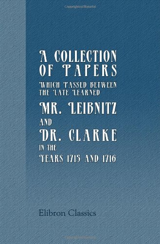 Stock image for A Collection of Papers, Which Passed between the Late Learned Mr. Leibnitz, and Dr. Clarke, in the Years 1715 and 1716 for sale by GF Books, Inc.