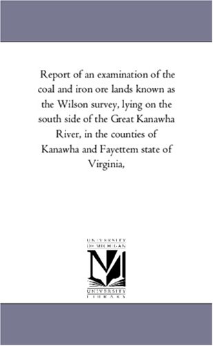 Report of an examination of the coal and iron ore lands known as the Wilson survey, lying on the south side of the Great Kanawha River, in the counties of Kanawha and Fayettem state of Virginia, (9781425505806) by Michigan Historical Reprint Series