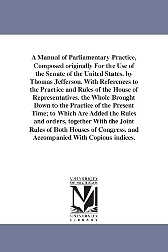 Stock image for A manual of parliamentary practice, composed originally for the use of the Senate of the United States. By Thomas Jefferson. With references to the practice and rules of the House of representatives for sale by Lucky's Textbooks