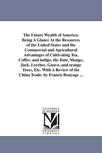 Beispielbild fr The Future Wealth of America: Being A Glance At the Resources of the United States and the Commercial and Agricultural Advantages of Cultivating Tea, Coffee, and indigo, the Date, Mango, Jack, Leechee, Guava, and orange Trees, Etc. With A Review of the China Trade. by Francis Bonynge . zum Verkauf von THE SAINT BOOKSTORE