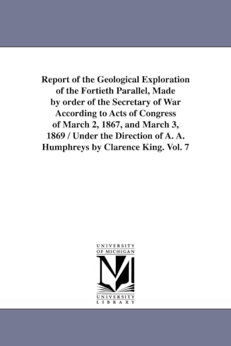 Report of the Geological Exploration of the Fortieth Parallel, Made by order of the Secretary of War According to Acts of Congress of March 2, 1867, ... of A. A. Humphreys by Clarence King. Vol. 7 (9781425534059) by United States Geological Exploration Of
