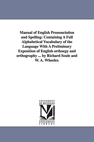 Manual of English pronunciation and spelling: containing a full alphabetical vocabulary of the language with a preliminary exposition of English . . By Richard Soule and W. A. Wheeler. - Michigan Historical Reprint Series