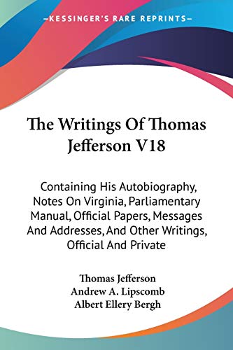 The Writings Of Thomas Jefferson V18: Containing His Autobiography, Notes On Virginia, Parliamentary Manual, Official Papers, Messages And Addresses, And Other Writings, Official And Private (9781428643390) by Jefferson, Thomas