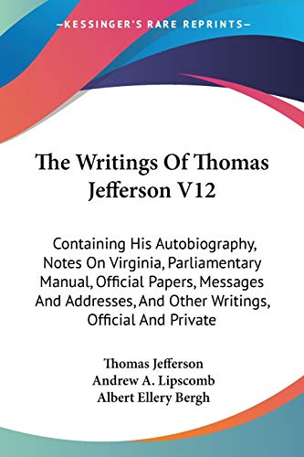 The Writings Of Thomas Jefferson V12: Containing His Autobiography, Notes On Virginia, Parliamentary Manual, Official Papers, Messages And Addresses, And Other Writings, Official And Private (9781428643468) by Jefferson, Thomas