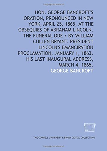 Hon. George Bancroft's oration, pronounced in New York, April 25, 1865, at the obsequies of Abraham Lincoln. The funeral ode / by William Cullen ... 1863. His last inaugural address, March 4, 1 (9781429714723) by Bancroft, George