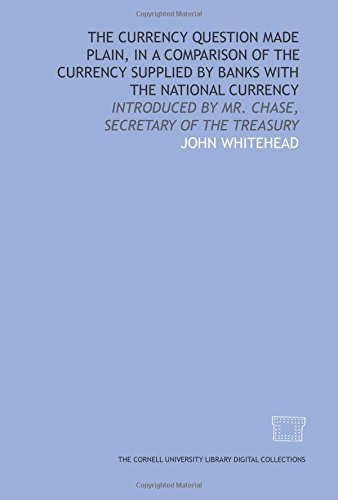 The Currency question made plain, in a comparison of the currency supplied by banks with the national currency: introduced by Mr. Chase, secretary of the Treasury (9781429727389) by Whitehead, John
