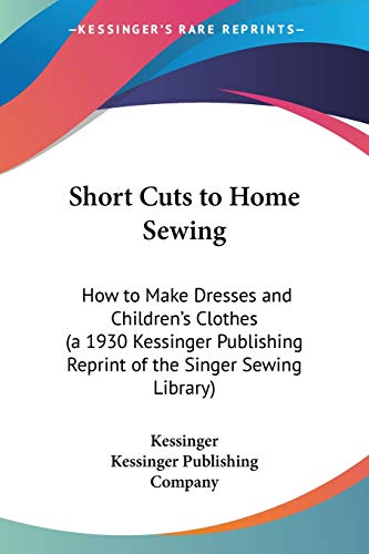 Short Cuts to Home Sewing: How to Make Dresses and Children's Clothes (a 1930 Kessinger Publishing Reprint of the Singer Sewing Library) (9781432626945) by Kessinger; Kessinger Publishing Company