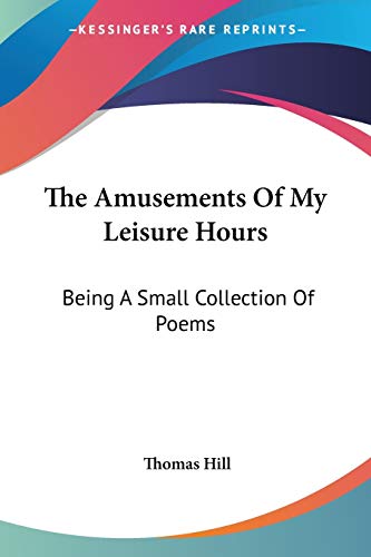 The Amusements Of My Leisure Hours: Being A Small Collection Of Poems (9781432654368) by Hill, Thomas