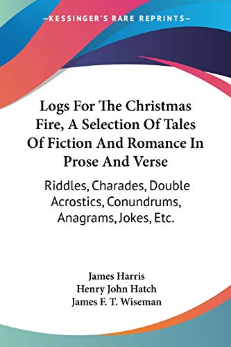 Logs For The Christmas Fire, A Selection Of Tales Of Fiction And Romance In Prose And Verse: Riddles, Charades, Double Acrostics, Conundrums, Anagrams, Jokes, Etc. (9781432669607) by Harris, James; Hatch, Henry John; Wiseman, James F T