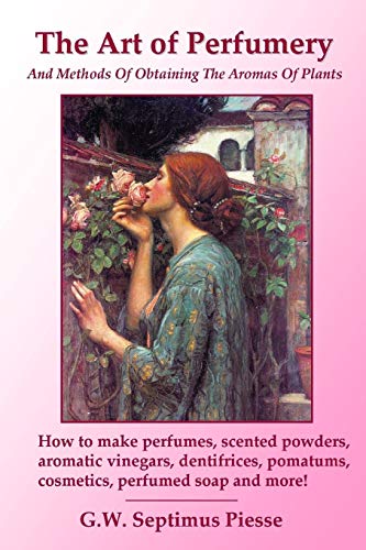 The Art of Perfumery and Methods of Obtaining the Aromas of Plants : How to make perfumes, scented powders, aromatic vinegars, dentifrices, pomatums, cosmetics, perfumed soap and more! - G. W. Septimus Piesse