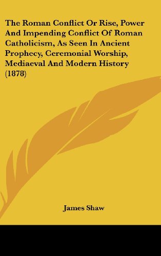 The Roman Conflict Or Rise, Power And Impending Conflict Of Roman Catholicism, As Seen In Ancient Prophecy, Ceremonial Worship, Mediaeval And Modern History (1878) (9781436598651) by Shaw, James