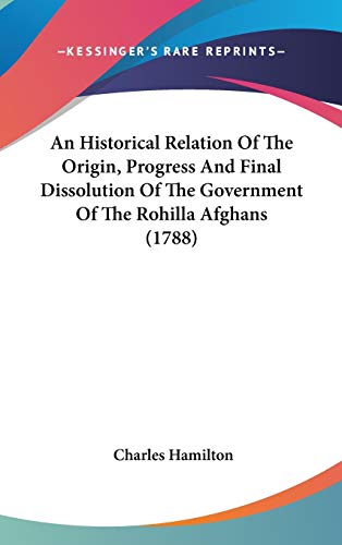 An Historical Relation Of The Origin, Progress And Final Dissolution Of The Government Of The Rohilla Afghans (1788) (9781436647984) by Hamilton, Charles
