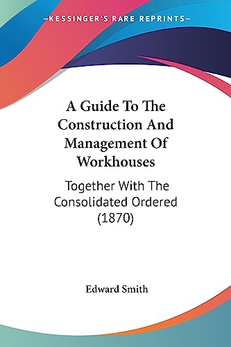 A Guide To The Construction And Management Of Workhouses: Together With The Consolidated Ordered (1870) (9781436730327) by Smith RN, Edward