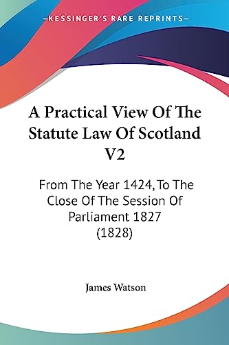 A Practical View Of The Statute Law Of Scotland V2: From The Year 1424, To The Close Of The Session Of Parliament 1827 (1828) (9781436745963) by Watson, James