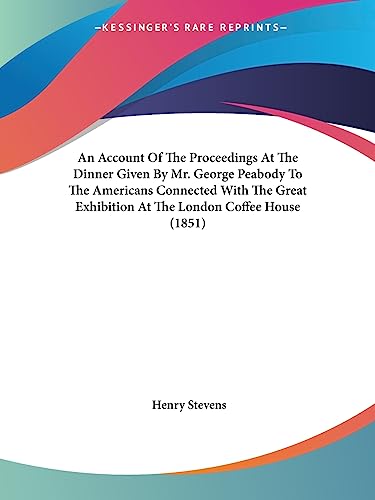 An Account Of The Proceedings At The Dinner Given By Mr. George Peabody To The Americans Connected With The Great Exhibition At The London Coffee House (1851) (9781436767507) by Stevens, Henry