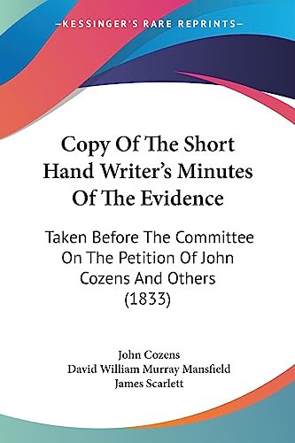 Copy Of The Short Hand Writer's Minutes Of The Evidence: Taken Before The Committee On The Petition Of John Cozens And Others (1833) (9781436814126) by Cozens, John; Mansfield, David William Murray; Scarlett Sir, James