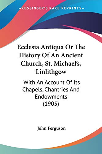 Ecclesia Antiqua Or The History Of An Ancient Church, St. Michael's, Linlithgow: With An Account Of Its Chapels, Chantries And Endowments (1905) (9781436828499) by Ferguson, John