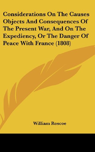 Considerations On The Causes Objects And Consequences Of The Present War, And On The Expediency, Or The Danger Of Peace With France (1808) (9781436902205) by Roscoe, William