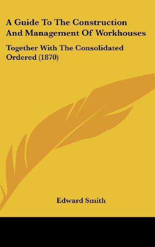 A Guide To The Construction And Management Of Workhouses: Together With The Consolidated Ordered (1870) (9781436986908) by Smith, Edward