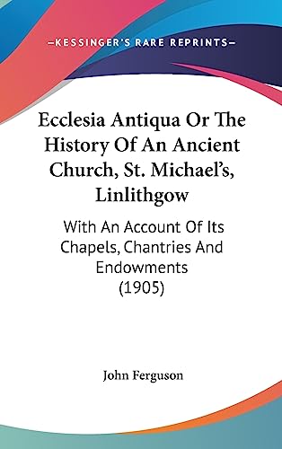 Ecclesia Antiqua Or The History Of An Ancient Church, St. Michael's, Linlithgow: With An Account Of Its Chapels, Chantries And Endowments (1905) (9781436995801) by Ferguson, John