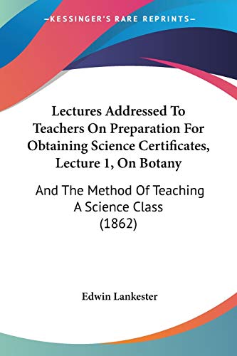 Lectures Addressed To Teachers On Preparation For Obtaining Science Certificates, Lecture 1, On Botany: And The Method Of Teaching A Science Class (1862) (9781437041125) by Lankester, Edwin