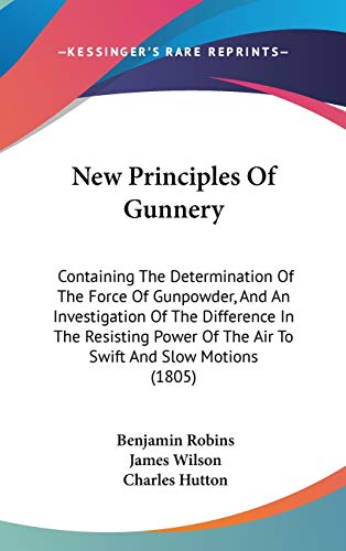 New Principles Of Gunnery: Containing The Determination Of The Force Of Gunpowder, And An Investigation Of The Difference In The Resisting Power Of The Air To Swift And Slow Motions (1805) (9781437261943) by Robins, Benjamin; Wilson, James