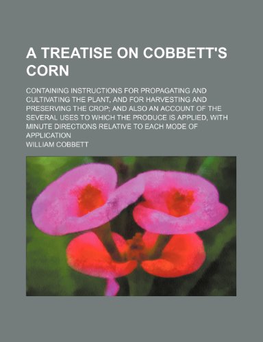 A Treatise on Cobbett's Corn; Containing Instructions for Propagating and Cultivating the Plant, and for Harvesting and Preserving the Crop and Also ... With Minute Directions Relative to Each Mo (9781443274531) by Cobbett, William