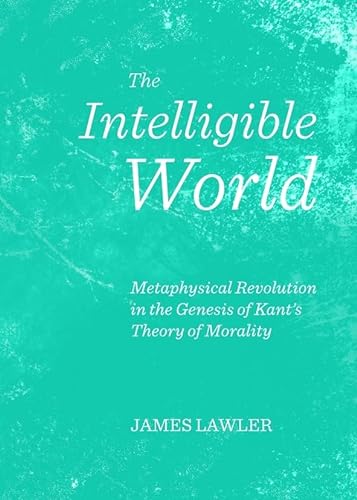 The Intelligible World: Metaphysical Revolution in the Genesis of Kant's Theory of Morality (9781443844710) by James Lawler