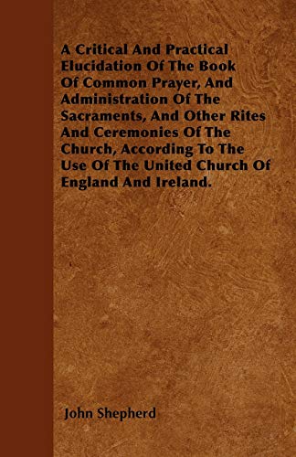 A Critical And Practical Elucidation Of The Book Of Common Prayer, And Administration Of The Sacraments, And Other Rites And Ceremonies Of The Church, ... Of The United Church Of England And Ireland. (9781445548555) by Shepherd, John