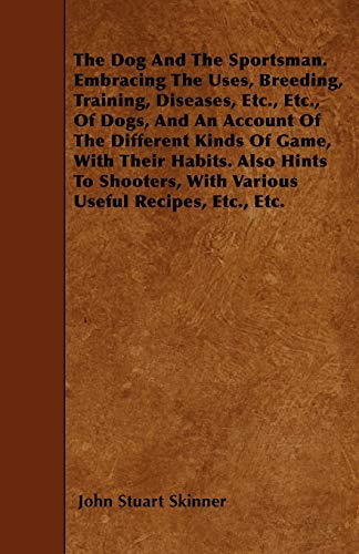 The Dog And The Sportsman. Embracing The Uses, Breeding, Training, Diseases, Etc., Etc., Of Dogs, And An Account Of The Different Kinds Of Game, With Their Habits. Also Hints To Shooters, With Various Useful Recipes, Etc., Etc. (Paperback) - John Stuart Skinner