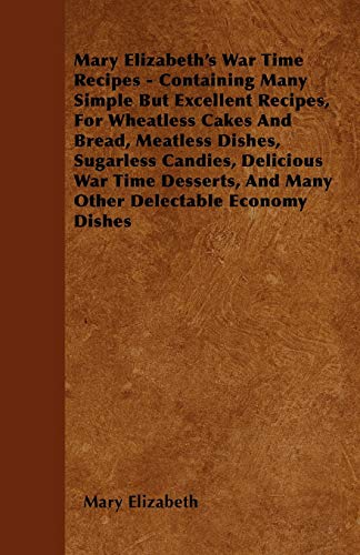 Mary Elizabeth's War Time Recipes - Containing Many Simple But Excellent Recipes, For Wheatless Cakes And Bread, Meatless Dishes, Sugarless Candies, ... And Many Other Delectable Economy Dishes (9781445576299) by Elizabeth, Mary
