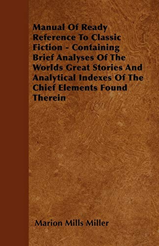 Manual Of Ready Reference To Classic Fiction - Containing Brief Analyses Of The Worlds Great Stories And Analytical Indexes Of The Chief Elements Found Therein (9781445577111) by Miller, Marion Mills