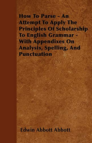 How To Parse - An Attempt To Apply The Principles Of Scholarship To English Grammar - With Appendixes On Analysis, Spelling, And Punctuation (9781445580425) by Abbott, Edwin Abbott