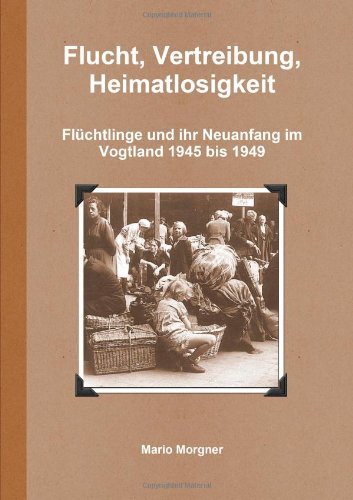 Flucht, Vertreibung, Heimatlosigkeit. Flüchtlinge und ihr Neuanfang im Vogtland 1945 - 1949 - Morgner, Mario