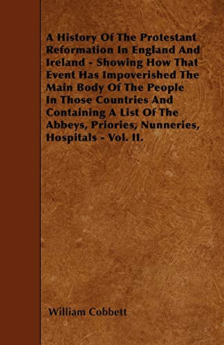 A History Of The Protestant Reformation In England And Ireland - Showing How That Event Has Impoverished The Main Body Of The People In Those ... Priories, Nunneries, Hospitals - Vol. II. (9781446022290) by Cobbett, William