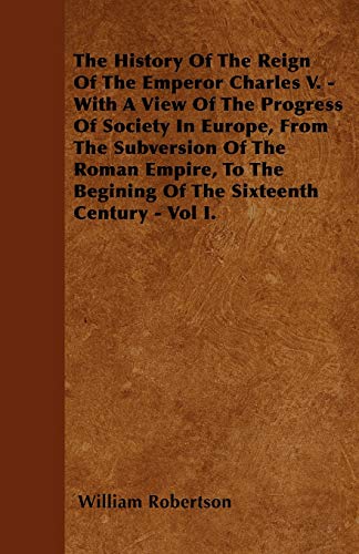 The History Of The Reign Of The Emperor Charles V. - With A View Of The Progress Of Society In Europe, From The Subversion Of The Roman Empire, To The Begining Of The Sixteenth Century - Vol I. (9781446024195) by Robertson, William