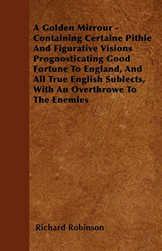 A Golden Mirrour - Containing Certaine Pithie And Figurative Visions Prognosticating Good Fortune To England, And All True English Sublects, With An Overthrowe To The Enemies (9781446055427) by Robinson, Richard