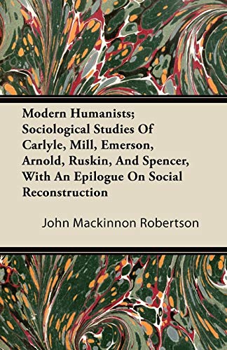 Modern Humanists; Sociological Studies Of Carlyle, Mill, Emerson, Arnold, Ruskin, And Spencer, With An Epilogue On Social Reconstruction (9781446094556) by Robertson, John Mackinnon