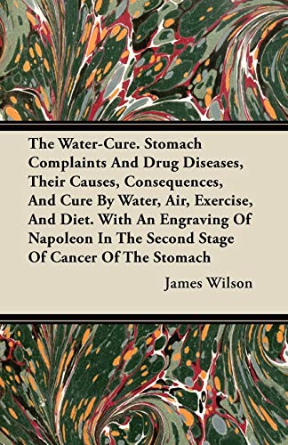 The Water-Cure - Stomach Complaints and Drug Diseases, their Causes, Consequences, and Cure By Water, Air, Exercise, and Diet;With an Engraving of Napoleon in the Second Stage of Cancer of the Stomach (9781446099223) by Wilson, James