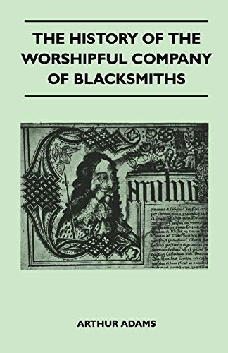 The History Of The Worshipful Company Of Blacksmiths From Early Times Until The Year 1785 - Being Selected Reproductions From The Original Books Of ... An Historical Introduction, And Many Notes - Arthur Adams