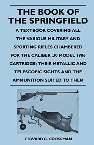 The Book of the Springfield : A Textbook Covering all the Various Military and Sporting Rifles Chambered for the Caliber .30 Model 1906 Cartridge; Their Metallic and Telescopic Sights and the Ammunition Suited to Them - Edward C. Crossman