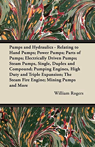 Pumps and Hydraulics - Relating to Hand Pumps; Power Pumps; Parts of Pumps; Electrically Driven Pumps; Steam Pumps, Single, Duplex and Compound; ... The Steam Fire Engine; Mining Pumps and More (9781447438861) by Rogers, William