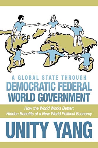 A Global State Through Democratic Federal World Government : How the World Works Better Hidden Benefits of a New World Political Economy - Unity Yang