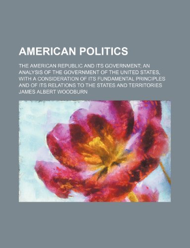 American Politics; The American Republic and Its Government an Analysis of the Government of the United States, With a Consideration of Its ... Its Relations to the States and Territories (9781458806857) by Woodburn, James Albert