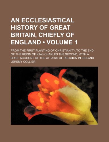 An Ecclesiastical History of Great Britain, Chiefly of England (Volume 1); From the First Planting of Christianity, to the End of the Reign of King ... Account of the Affairs of Religion in Ireland (9781458810328) by Collier, Jeremy