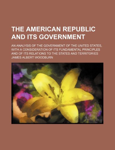 The American Republic and Its Government; An Analysis of the Government of the United States, with a Consideration of Its Fundamental Principles and of Its Relations to the States and Territories (9781458860712) by Woodburn, James Albert