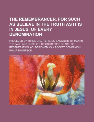 The Remembrancer, for Such as Believe in the Truth as It Is in Jesus, of Every Denomination; Preceded by Three Chapters, Explanatory of Man in the Fal (9781458890535) by Thompson, Philip