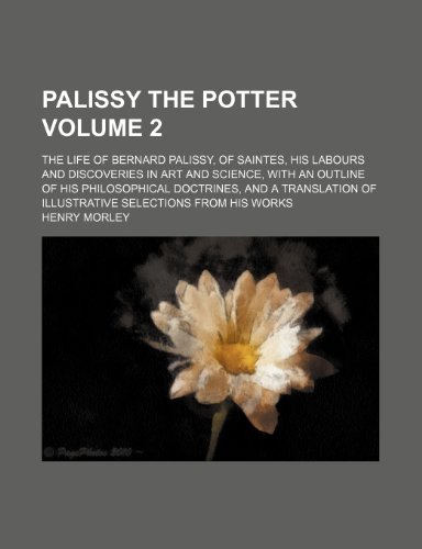 Palissy the potter; The life of Bernard Palissy, of Saintes, his labours and discoveries in art and science, with an outline of his philosophical ... selections from his works Volume 2 (9781458895714) by Morley, Henry