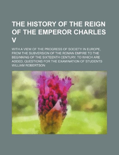 The History of the Reign of the Emperor Charles V; With a View of the Progress of Society in Europe, From the Subversion of the Roman Empire to the ... Questions for the Examination of Students (9781458922588) by Robertson, William